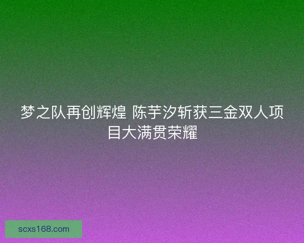 梦之队再创辉煌 陈芋汐斩获三金双人项目大满贯荣耀