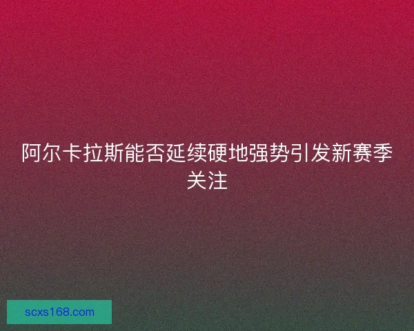 阿尔卡拉斯能否延续硬地强势引发新赛季关注