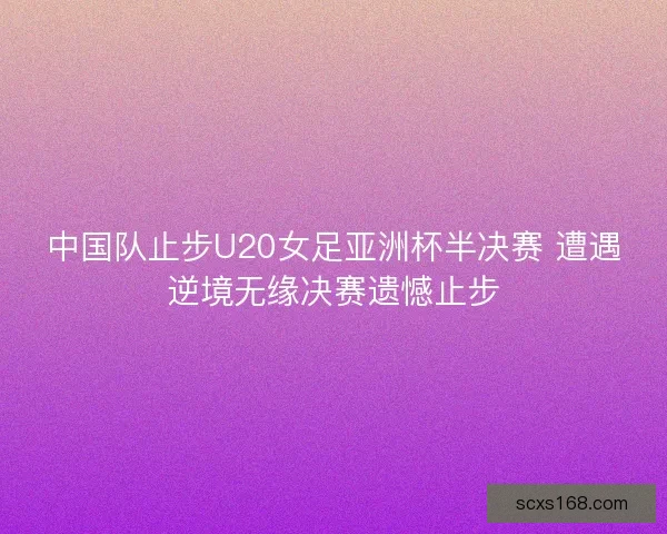 中国队止步U20女足亚洲杯半决赛 遭遇逆境无缘决赛遗憾止步