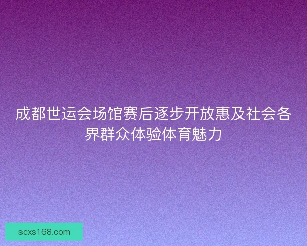 成都世运会场馆赛后逐步开放惠及社会各界群众体验体育魅力